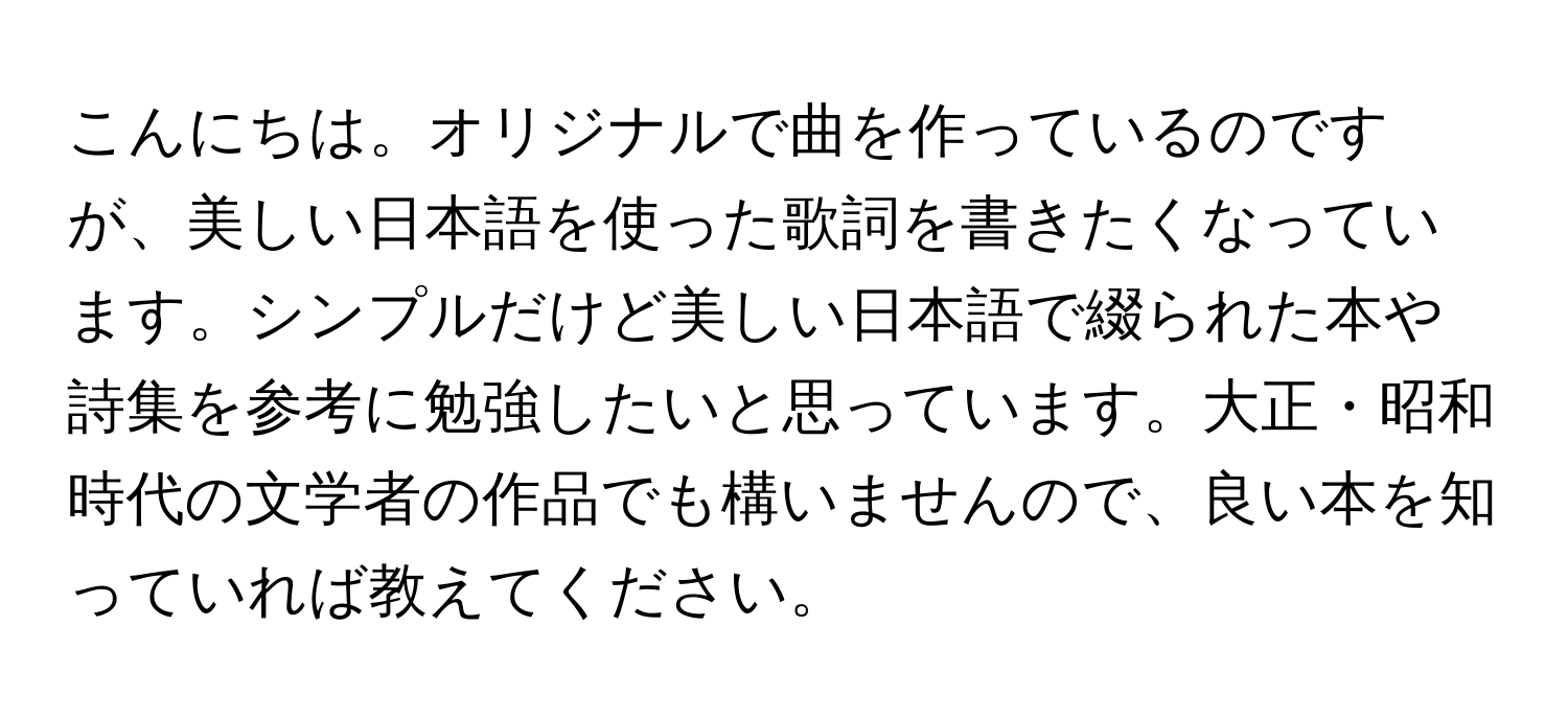 こんにちは。オリジナルで曲を作っているのですが、美しい日本語を使った歌詞を書きたくなっています。シンプルだけど美しい日本語で綴られた本や詩集を参考に勉強したいと思っています。大正・昭和時代の文学者の作品でも構いませんので、良い本を知っていれば教えてください。