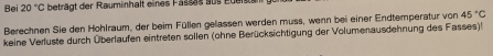 Bei 20°C beträgt der Rauminhalt eines Fasses aus euer 
Berechnen Sie den Hohlraum, der beim Füllen gelassen werden muss, wenn bei einer Endtemperatur von 45°C
keine Verluste durch Überlaufen eintreten sollen (ohne Berücksichtigung der Volumenausdehnung des Fasses)!