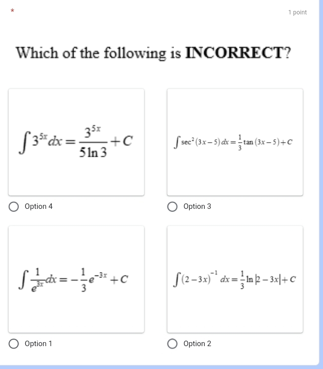 Which of the following is INCORRECT?
∈t 3^(5x)dx= 3^(5x)/5ln 3 +C ∈t sec^2(3x-5)dx= 1/3 tan (3x-5)+C
Option 4 Option 3
∈t  1/e^(3x) dx=- 1/3 e^(-3x)+C ∈t (2-3x)^-1dx= 1/3 ln |2-3x|+C
Option 1 Option 2