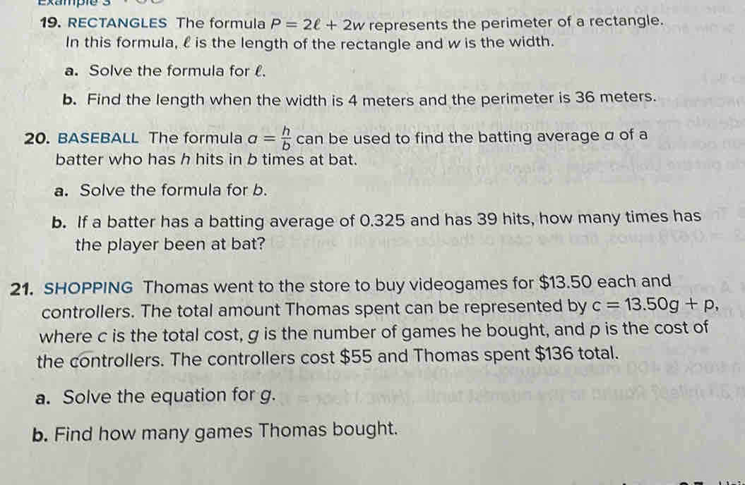 Exampie 
19. RECTANGLES The formula P=2ell +2w represents the perimeter of a rectangle. 
In this formula, £ is the length of the rectangle and w is the width. 
a. Solve the formula for l. 
b. Find the length when the width is 4 meters and the perimeter is 36 meters. 
20. BASEBALL The formula a= h/b  can be used to find the batting average σ of a 
batter who has h hits in b times at bat. 
a. Solve the formula for b. 
b. If a batter has a batting average of 0.325 and has 39 hits, how many times has 
the player been at bat? 
21. SHOPPING Thomas went to the store to buy videogames for $13.50 each and 
controllers. The total amount Thomas spent can be represented by c=13.50g+p, 
where c is the total cost, g is the number of games he bought, and p is the cost of 
the controllers. The controllers cost $55 and Thomas spent $136 total. 
a. Solve the equation for g. 
b. Find how many games Thomas bought.