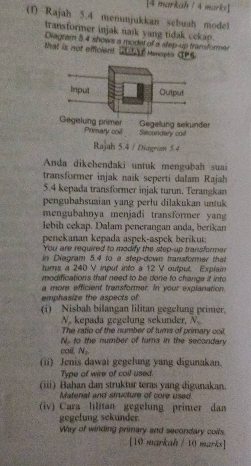 [4 markah / 4 marks] 
(1) Rajah 5.4 menunjukkan sebuah model 
transformer injak naik yang tidak cekap. 
Diagram 5.4 shows a model of a step-up transformer 
that is not efficient CUTAE Menapto CP6 
Gegelung primer Gegelung sekunder 
Primary coll Secondary coil 
Rajah 5.4 / Diagram 5.4 
Anda dikehendaki untuk mengubah suai 
transformer injak naik seperti dalam Rajah 
5.4 kepada transformer injak turun. Terangkan 
pengubahsuaian yang perlu dilakukan untuk 
mengubahnya menjadi transformer yang 
lebih cekap. Dalam penerangan anda, berikan 
penekanan kepada aspek-aspek berikut: 
You are required to modify the step-up transformer 
in Diagram 5.4 to a step-down transformer that 
tums a 240 V input into a 12 V output. Explain 
modifications that need to be done to change it into 
a more efficient transformer. In your explanation, 
emphasize the aspects of: 
(i) Nisbah bilangan lilitan gegelung primer, 
N. kepada gegelung sekunder, N_s. 
The ratio of the number of tums of primary coil, 
N to the number of turns in the secondary 
coil, N_s
(ii) Jenis dawai gegelung yang digunakan. 
Type of wire of coil used. 
(iii) Bahan dan struktur teras yang digunakan. 
Material and structure of core used 
(iv) Cara lilitan gegelung primer dan 
gegelung sekunder. 
Way of winding primary and secondary coils. 
[10 markah / 10 marks]