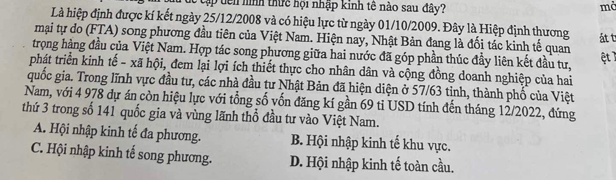 Cập tên hình thức hội nhập kinh tê nào sau đây? mở
Là hiệp định được kí kết ngày 25/12/2008 và có hiệu lực từ ngày 01/10/2009. Đây là Hiệp định thương át t
mại tự do (FTA) song phương đầu tiên của Việt Nam. Hiện nay, Nhật Bản đang là đối tác kinh tế quan
trọng hàng đầu của Việt Nam. Hợp tác song phương giữa hai nước đã góp phần thúc đầy liên kết đầu tư,
ệt T
phát triển kinh tế - xã hội, đem lại lợi ích thiết thực cho nhân dân và cộng đồng doanh nghiệp của hai
quốc gia. Trong lĩnh vực đầu tư, các nhà đầu tư Nhật Bản đã hiện diện ở 57/63 tinh, thành phố của Việt
Nam, với 4 978 dự án còn hiệu lực với tổng số vốn đăng kí gần 69 ti USD tính đến tháng 12/2022, đứng
thứ 3 trong số 141 quốc gia và vùng lãnh thổ đầu tư vào Việt Nam.
A. Hội nhập kinh tế đa phương. B. Hội nhập kinh tế khu vực.
C. Hội nhập kinh tế song phương. D. Hội nhập kinh tế toàn cầu.