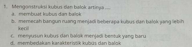 Mengonstruksi kubus dan balok artinya ....
a. membuat kubus dan balok
b. memecah bangun ruang menjadi beberapa kubus dan balok yang lebih
kecil
c. menyusun kubus dan balok menjadi bentuk yang baru
d. membedakan karakteristik kubus dan balok