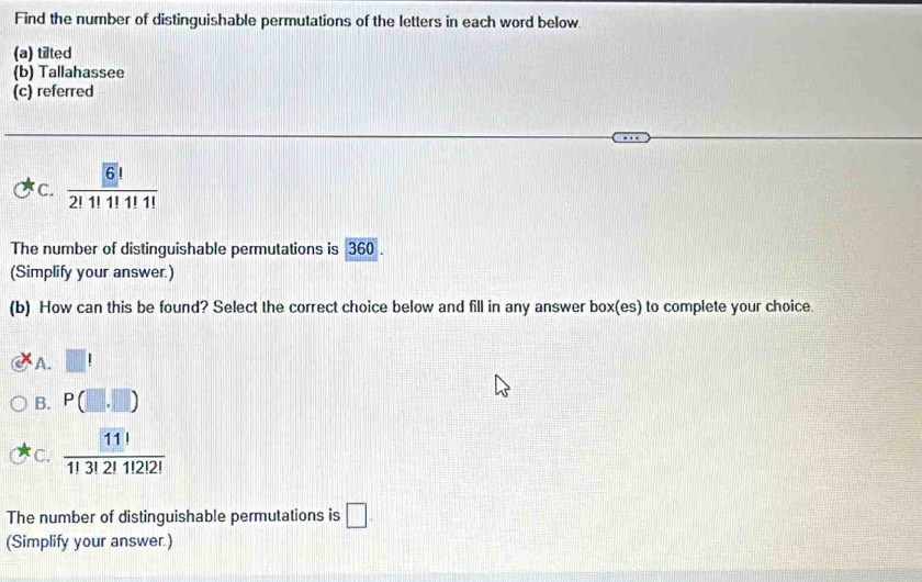 Find the number of distinguishable permutations of the letters in each word below
(a) tilted
(b) Tallahassee
(c) referred
C. frac 6!2!1!1!1!
The number of distinguishable permutations is 360.
(Simplify your answer.)
(b) How can this be found? Select the correct choice below and fill in any answer box(es) to complete your choice.
A. □ !
B. P(□ ,□ )
C.  11!/1!3!2!1!2! 
The number of distinguishable permutations is □. 
(Simplify your answer.)