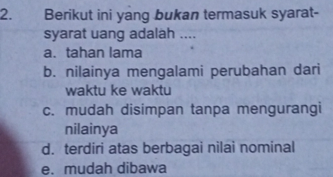 Berikut ini yang bukan termasuk syarat-
syarat uang adalah ....
a.tahan lama
b. nilainya mengalami perubahan dari
waktu ke waktu
c. mudah disimpan tanpa mengurangi
nilainya
d. terdiri atas berbagai nilai nominal
e. mudah dibawa