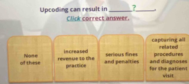 Upcoding can result in _?_ .
Click correct answer.
capturing all
related
increased serious fines procedures
None revenue to the and penalties and diagnoses
of these practice
for the patient
visit