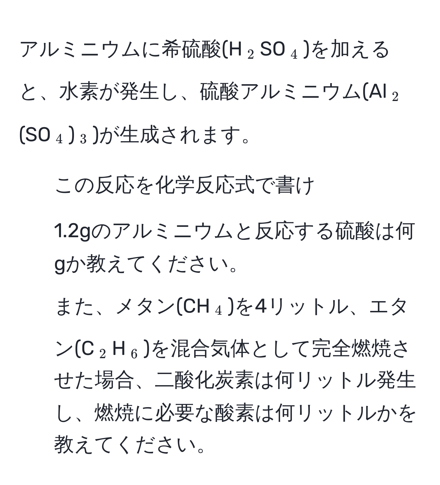 アルミニウムに希硫酸(H(_2)SO(_4))を加えると、水素が発生し、硫酸アルミニウム(Al(_2)(SO(_4))(_3))が生成されます。  
1) この反応を化学反応式で書け  
2) 1.2gのアルミニウムと反応する硫酸は何gか教えてください。  
また、メタン(CH(_4))を4リットル、エタン(C(_2)H(_6))を混合気体として完全燃焼させた場合、二酸化炭素は何リットル発生し、燃焼に必要な酸素は何リットルかを教えてください。