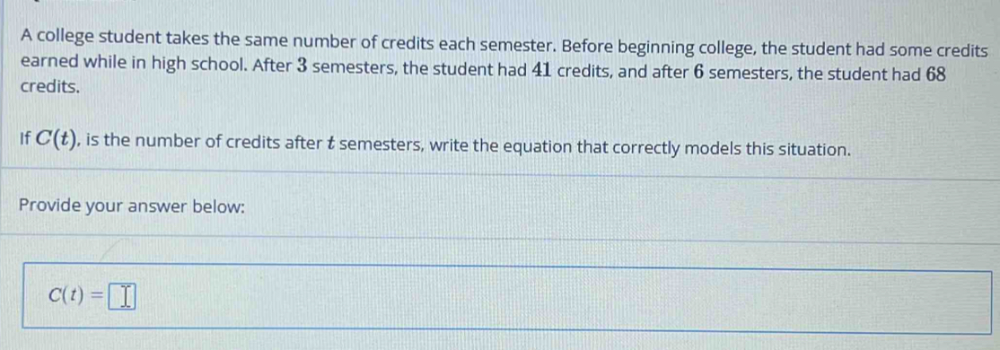 A college student takes the same number of credits each semester. Before beginning college, the student had some credits 
earned while in high school. After 3 semesters, the student had 41 credits, and after 6 semesters, the student had 68
credits. 
If C(t) , is the number of credits after t semesters, write the equation that correctly models this situation. 
Provide your answer below:
C(t)=□