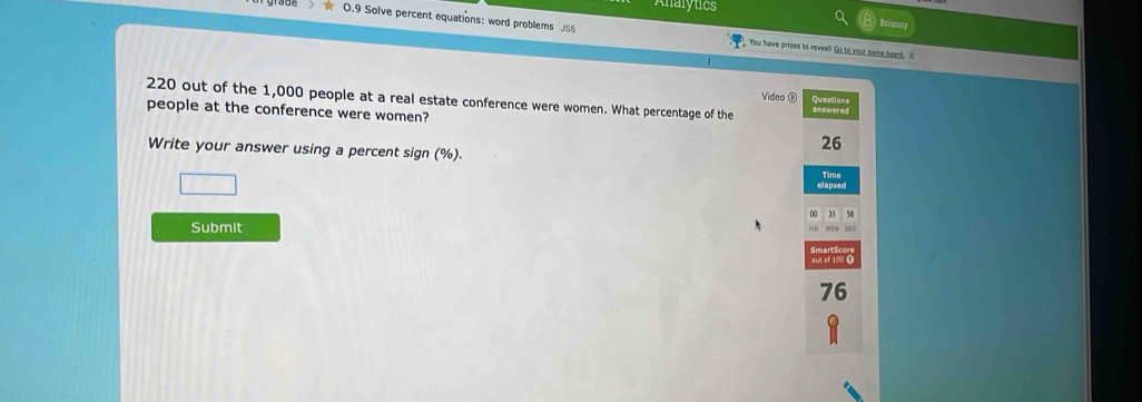 Analytics 
Brianny 
0.9 Solve percent equations: word problems JS6 You have prizes to reveal! Go to your game beard. X 
Video ⑥ Questions
220 out of the 1,000 people at a real estate conference were women. What percentage of the 
people at the conference were women?
26
Write your answer using a percent sign (%). 
elapsed Time 
00 31 58
Submit 
sEC 
out of 100 O
76