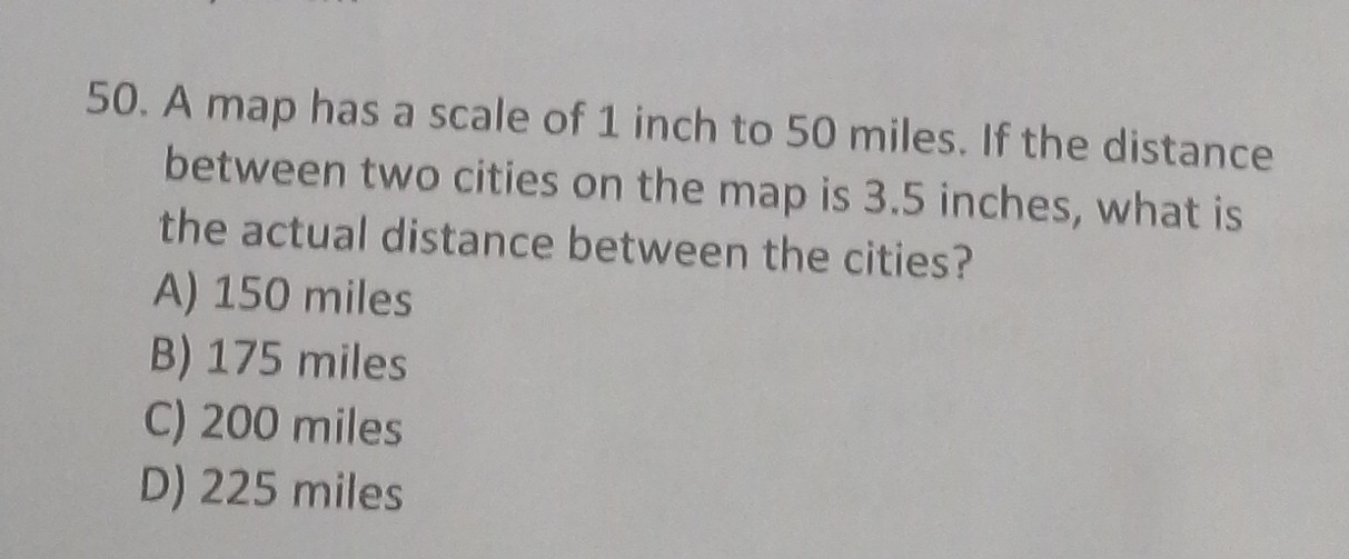 A map has a scale of 1 inch to 50 miles. If the distance
between two cities on the map is 3.5 inches, what is
the actual distance between the cities?
A) 150 miles
B) 175 miles
C) 200 miles
D) 225 miles