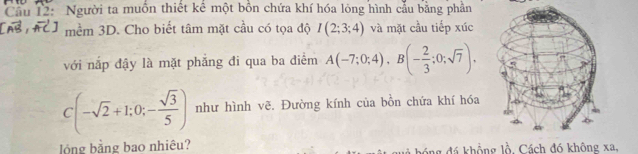 Cầu 12: Người ta muồn thiết kể một bồn chứa khí hóa lỏng hình cầu bằng phản 
mềm 3D. Cho biết tâm mặt cầu có tọa độ I(2;3;4) và mặt cầu tiếp xúc 
với nắp đậy là mặt phẳng đi qua ba điểm A(-7;0;4), B(- 2/3 ;0;sqrt(7)).
C(-sqrt(2)+1;0;- sqrt(3)/5 ) như hình vẽ. Đường kính của bồn chứa khí hóa 
lỏng bằng bao nhiêu? ng đá khổng lồ. Cách đó không xa,