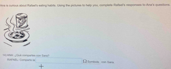 Ana is curious about Rafael's eating habits. Using the pictures to help you, complete Rafael's responses to Ana's questions. 
14) ANA: ¿Qué compartes con Sara? 
RAFAEL: Comparto la Ω Symbols con Sara. 
+