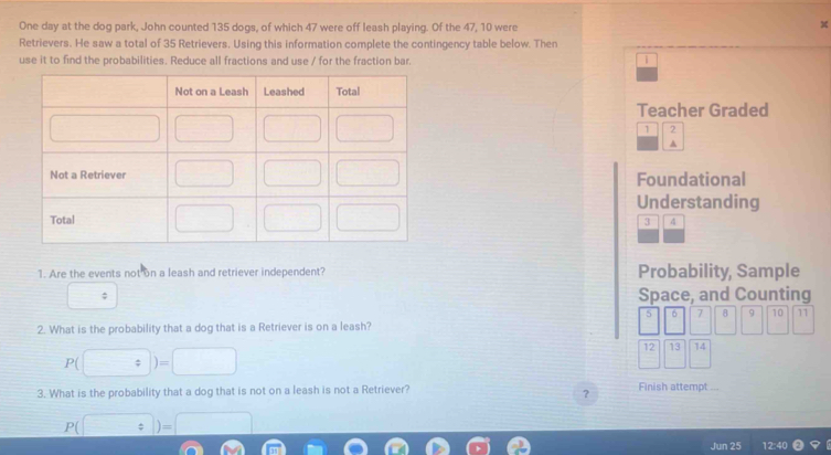 One day at the dog park, John counted 135 dogs, of which 47 were off leash playing. Of the 47, 10 were
X
Retrievers. He saw a total of 35 Retrievers. Using this information complete the contingency table below. Then
use it to find the probabilities. Reduce all fractions and use / for the fraction bar. 1
Teacher Graded
1 2
A
Foundational
Understanding
3 4
1. Are the events not on a leash and retriever independent? Probability, Sample
; Space, and Counting
5 6 7 8 9 10 11
2. What is the probability that a dog that is a Retriever is on a leash?
12 19 14
P( (□ )=□ ||
3. What is the probability that a dog that is not on a leash is not a Retriever? Finish attempt ...
?
P(□ )=□
Jun 25 12:40