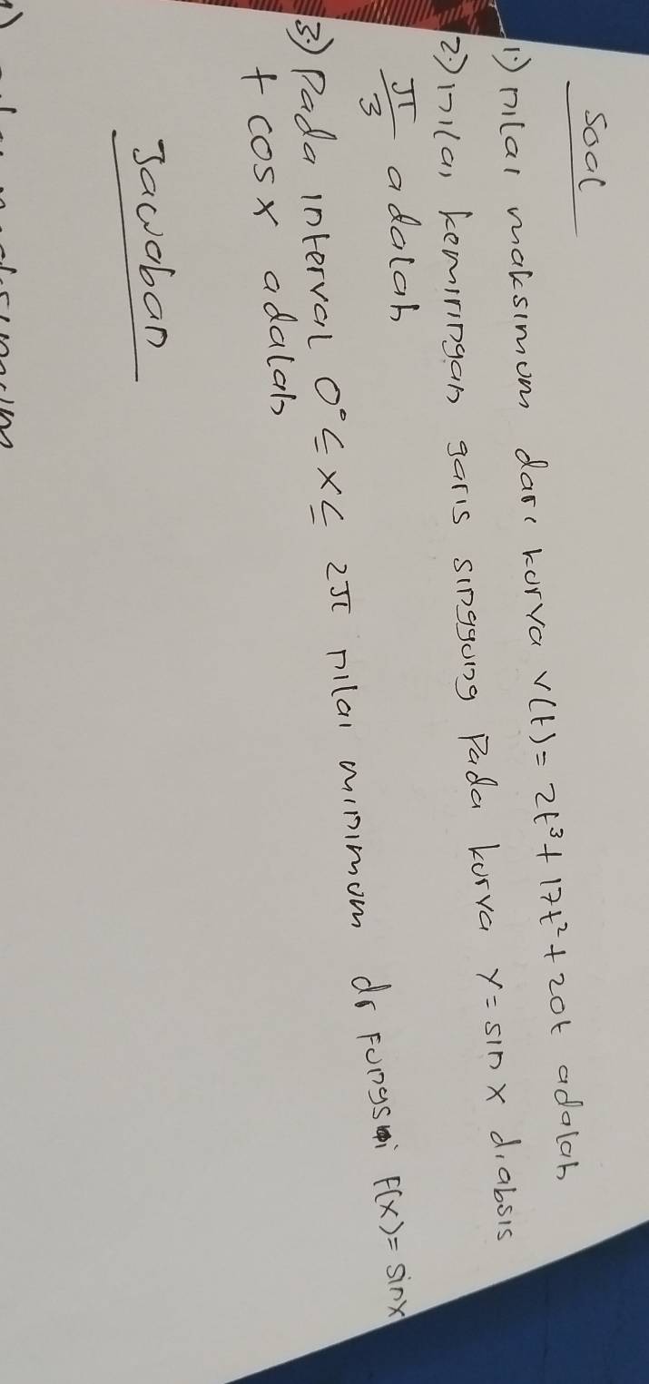 soal 
Dnlar maksimom dar( korra v(t)=2t^3+17t^2+20t adalab 
②n1(a) kemiringan garis singgong Pada kurva y=sin x d, absis
 π /3  adalah 
③ Pada interval 0°≤ x≤ 25[ pllal wimmom dr Fongs F(x)=sin x
f cosx adalab 
Jawoban