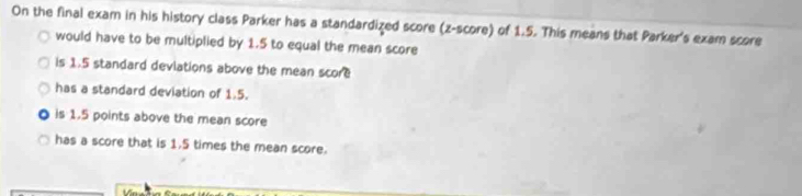 On the final exam in his history class Parker has a standardized score (z-score) of 1.5. This means that Parker's exam score
would have to be multiplied by 1.5 to equal the mean score
is 1.5 standard deviations above the mean score
has a standard deviation of 1.5.
is 1.5 points above the mean score
has a score that is 1.5 times the mean score.