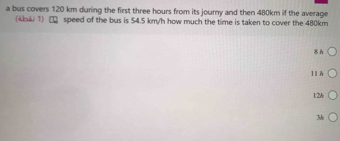 a bus covers 120 km during the first three hours from its journy and then 480km if the average
(ābōi 1) D speed of the bus is 54.5 km/h how much the time is taken to cover the 480km
8 h
11 h
12h
3h