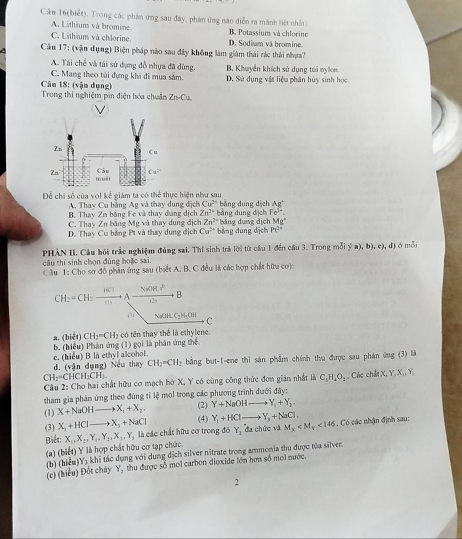 Câu 16(biết). Trong các phản ứng sau đây, phản ứng nào diễn ra mãnh liệt nhất?
A. Lithium và bromine. B. Potassium và chlorine
C. Lithium và chlorine. D. Sodium và bromine.
Câu 17: (vận dụng) Biện pháp nào sau đây không làm giảm thải rác thải nhựa?
A. Tái chế và tái sử dụng đồ nhựa đã dùng. B. Khuyến khích sử dụng túi nylon
C. Mang theo túi đựng khi đi mua sắm. D. Sử dụng vật liệu phân hủy sinh học.
Câu 18: (vận dụng)
Trong thí nghiệm pin điện hóa chuẩn Zn-Cu.
Để chỉ số của vol kế giảm ta có thể thực hiện như sau
A. Thay Cu bằng Ag và thay dung dịch Cu^(2+) bằng dung dịch Ag^+
B. Thay Zn bằng Fe và thay dung dịch Zn^(2+) bằng dung dịch Fe^(2+).
C. Thay Zn bằng Mg và thay dung dịch Zn^(2+) bằng dung dịch Mg^+
D. Thay Cu bằng Pt và thay dung dịch Cu^(2+) bằng dung dịch Pt^(2+)
PHÀN II. Câu hồi trắc nghiệm đúng sai. Thí sinh trả lời từ câu 1 đến câu 3. Trong mỗi ý a), b), c), d) ở mỗi
câu thí sinh chọn đúng hoặc sai.
Câu 1: Cho sơ đồ phản ứng sau (biết A, B, C đều là các hợp chất hữu cơ):
CH_2=CH_2xrightarrow HClAxrightarrow NaOHdownarrow^0B
(3) NaOH.C_2H_5OH C
a. (biết) CH_2=CH_2 có tên thay thể là ethylene.
b. (hiểu) Phản ứng (1) gọi là phản ứng thể.
c. (hiểu) B là ethyl alcohol.
d. (vận dụng) Nếu thay CH_2=CH_2 bằng but-1-ene thì sản phẩm chính thu được sau phản ứng (3) là
CH_2=CHCH_2CH_3.. Các ch AtX,Y,X_1,Y_1
Câu 2: Cho hai chất hữu cơ mạch hở X, Y có cùng công thức đơn giản nhất là C_3H_4O_2
tham gia phản ứng theo đúng tỉ lệ mol trong các phương trình dưới đây:
(1) X+NaOHto X_1+X_2. (2) Y+NaOHto Y_1+Y_2.
(3) X_1+HClto X_3+NaCl (4) Y_1+HClto Y_3+NaCl.
Biết: X_1,X_2,Y_1,Y_2,X_3,Y_3 là các chất hữu cơ trong đó Y_2 đa chức và M_X <146</tex>   Có các nhận định sau:
(a) (biết) Y là hợp chất hữu cơ tạp chức.
(b) (hiểu) Y_3 khi tác dụng với dung dịch silver nitrate trong ammonia thu được tủa silver.
(c) (hiểu) Đốt cháy Y_2 thu được số mol carbon dioxide lớn hơn số mol nước.
2