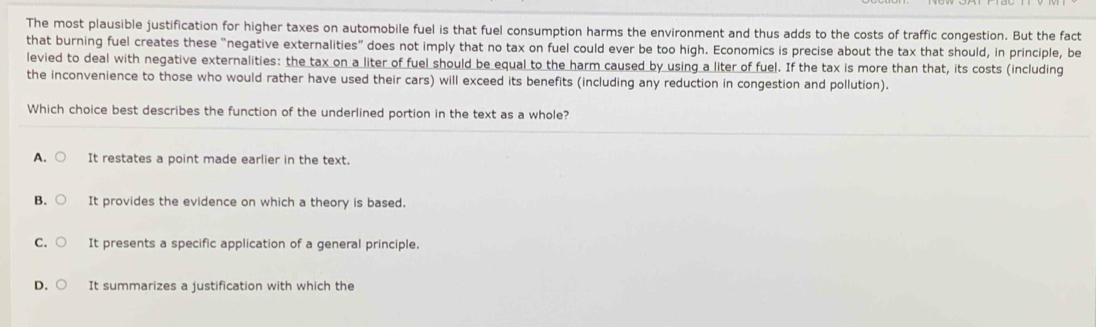 The most plausible justification for higher taxes on automobile fuel is that fuel consumption harms the environment and thus adds to the costs of traffic congestion. But the fact
that burning fuel creates these “negative externalities” does not imply that no tax on fuel could ever be too high. Economics is precise about the tax that should, in principle, be
levied to deal with negative externalities: the tax on a liter of fuel should be equal to the harm caused by using a liter of fuel. If the tax is more than that, its costs (including
the inconvenience to those who would rather have used their cars) will exceed its benefits (including any reduction in congestion and pollution).
Which choice best describes the function of the underlined portion in the text as a whole?
A. It restates a point made earlier in the text.
B. It provides the evidence on which a theory is based.
C. It presents a specific application of a general principle.
D. It summarizes a justification with which the