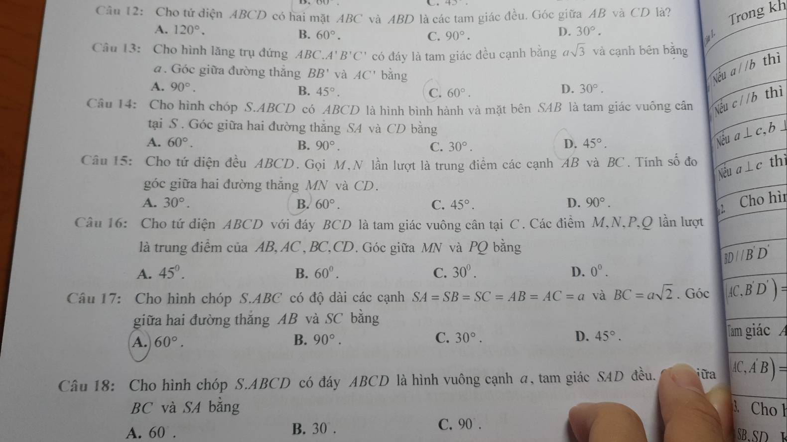 40,
Câu 12: Cho tử diện ABCD có hai mặt ABC và ABD là các tam giác đều. Góc giữa AB và CD là?
Trong kh
A. 120°. D. 30°.
B. 60°. C. 90°.
Câu 13: Cho hình lăng trụ đứng ABC. A'B'C' có đáy là tam giác đều cạnh bằng asqrt(3) và cạnh bên bằng
a. Góc giữa đường thăng BB' và AC' bǎng
Nthì
A. 90°. B. 45°. D. 30°.
C. 60°.
Câu 14: Cho hình chóp S.ABCD có ABCD là hình bình hành và mặt bên SAB là tam giác vuông cân Nthì
tại S. Góc giữa hai đường thẳng SA và CD bằng b⊥
A. 60°. D. 45°.
B. 90°. C. 30°.
N
Câu 15: Cho tứ diện đều ABCD. Gọi M,N lần lượt là trung điểm các cạnh AB và BC. Tính số đo  thì
góc giữa hai đường thắng MN và CD.
A. 30°. B. 60°. C. 45°. D. 90°.
hì
Câu 16: Cho tứ diện ABCD với đáy BCD là tam giác vuông cân tại C. Các điểm M,N,P,Q lần lượt
là trung điểm của AB, AC, BC,CD. Góc giữa MN và PQ bằng
A. 45^(0^ B. 60^0). C. 30^0. D. 0^0.
Câu 17: Cho hình chóp S.ABC có độ dài các cạnh SA=SB=SC=AB=AC=a và BC=asqrt(2). Góc 
giữa hai đường thắng AB và SC bằng
A. 60°. B. 90°. C. 30°. D. 45°.
c 
Câu 18: Cho hình chóp S.ABCD có đáy ABCD là hình vuông cạnh a, tam giác SAD đều. ữa
BC và SA bằng o h
C. 90° .
A. 60 . B. 30 . SB.SD E