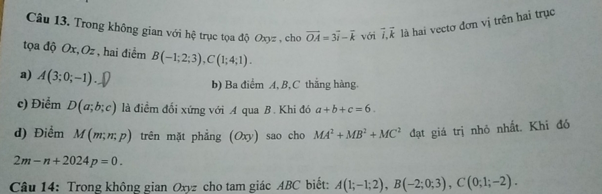 Trong không gian với hệ trục tọa độ Oxyz , cho vector OA=3vector i-vector k với vector i, vector k là hai vectơ đơn vị trên hai trục 
tọa độ Ox, Oz, hai điểm B(-1;2;3), C(1;4;1). 
a) A(3;0;-1). 
b) Ba điểm A, B, C thắng hàng. 
c) Điểm D(a;b;c) là điểm đối xứng với A qua B. Khi đó a+b+c=6. 
d) Điểm M(m;n;p) trên mặt phẳng (Oxy) sao cho MA^2+MB^2+MC^2 đạt giá trị nhỏ nhất. Khi đó
2m-n+2024p=0. 
Câu 14: Trong không gian Oxyz cho tam giác ABC biết: A(1;-1;2), B(-2;0;3), C(0;1;-2).