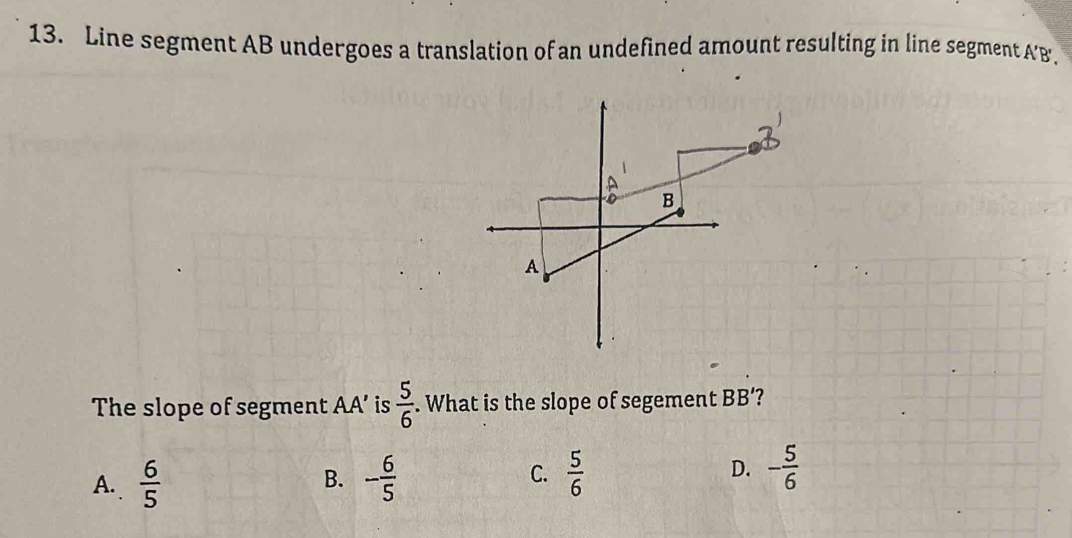 Line segment AB undergoes a translation of an undefined amount resulting in line segment A' B.
The slope of segment AA’ is  5/6 . What is the slope of segement BB' ?
A.  6/5  - 6/5  C.  5/6  D. - 5/6 
B.