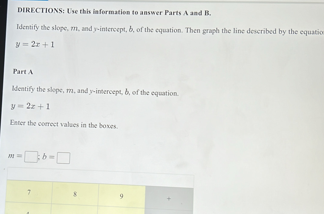 DIRECTIONS: Use this information to answer Parts A and B. 
Identify the slope, m, and y-intercept, b, of the equation. Then graph the line described by the equatio
y=2x+1
Part A 
Identify the slope, m, and y-intercept, b, of the equation.
y=2x+1
Enter the correct values in the boxes.
m=□; b=□