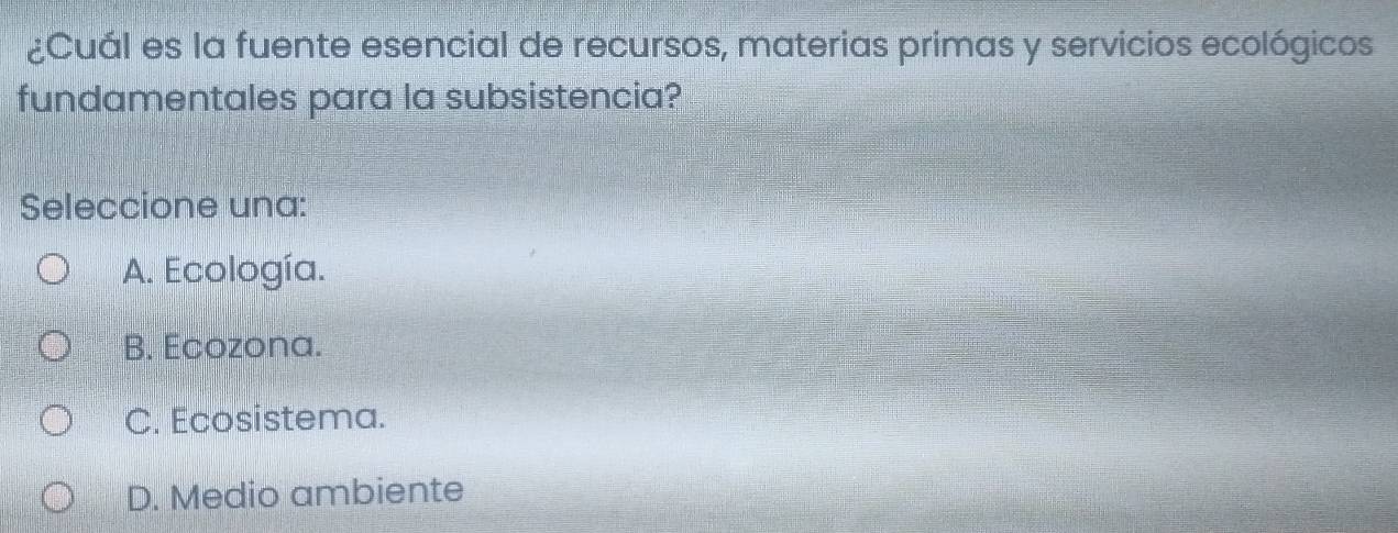 ¿Cuál es la fuente esencial de recursos, materias primas y servicios ecológicos
fundamentales para la subsistencia?
Seleccione una:
A. Ecología.
B. Ecozona.
C. Ecosistema.
D. Medio ambiente