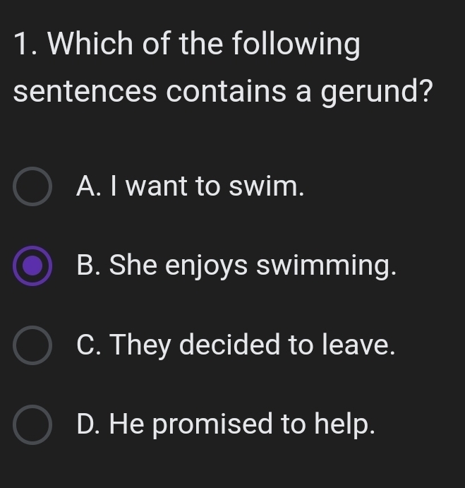 Which of the following
sentences contains a gerund?
A. I want to swim.
B. She enjoys swimming.
C. They decided to leave.
D. He promised to help.