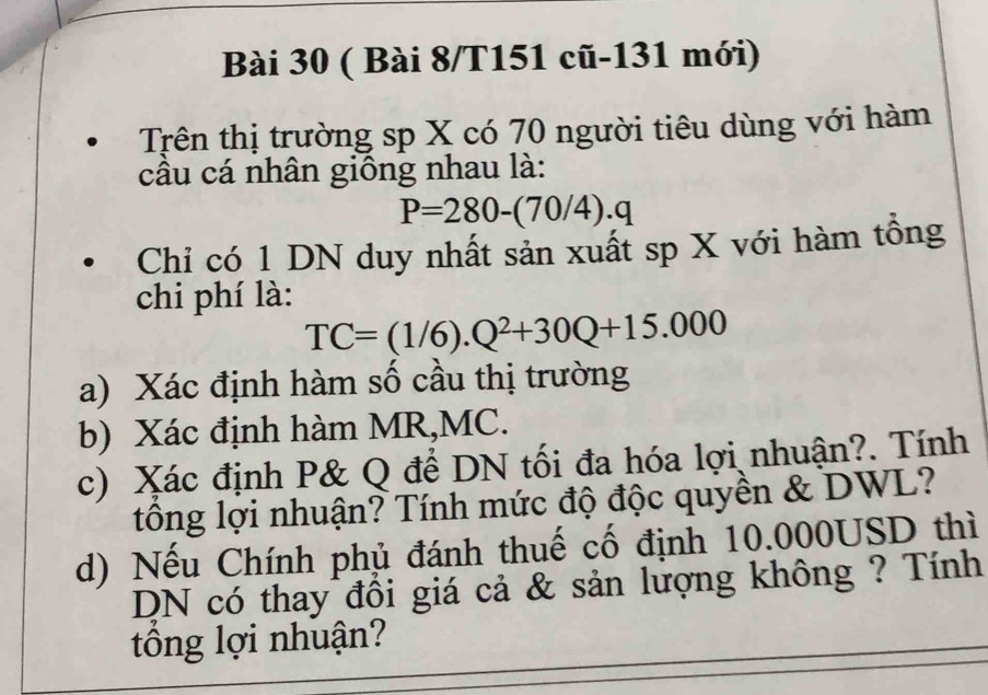 ( Bài 8/T151 cũ-131 mới) 
Trên thị trường sp X có 70 người tiêu dùng với hàm 
cầu cá nhân giống nhau là:
P=280-(70/4).q
Chỉ có 1 DN duy nhất sản xuất sp X với hàm tồng 
chi phí là:
TC=(1/6).Q^2+30Q+15.000
a) Xác định hàm số cầu thị trường 
b) Xác định hàm MR,MC. 
c) Xác định P& Q để DN tối đa hóa lợi nhuận?. Tính 
tông lợi nhuận? Tính mức độ độc quyền & DWL? 
d) Nếu Chính phủ đánh thuế cố định 10.000USD thì 
DN có thay đổi giá cả & sản lượng không ? Tính 
tổng lợi nhuận?