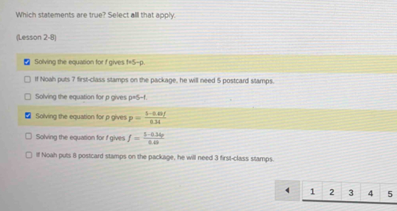 Which statements are true? Select all that apply.
(Lesson 2-8)
Solving the equation for f gives f=5-p.
If Noah puts 7 first-class stamps on the package, he will need 5 postcard stamps.
Solving the equation for p gives p=5-1.
Solving the equation for p gives p= (5-0.49f)/0.34 
Solving the equation for f gives f= (5-0.34p)/0.49 
If Noah puts 8 postcard stamps on the package, he will need 3 first-class stamps.
1 2 3 4 5