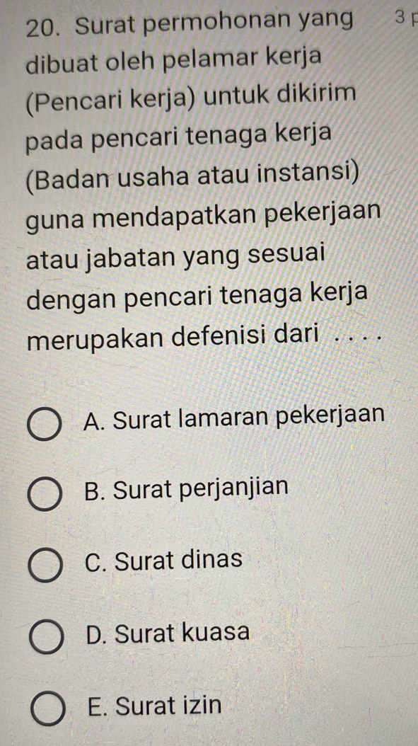 Surat permohonan yang 3 
dibuat oleh pelamar kerja
(Pencari kerja) untuk dikirim
pada pencari tenaga kerja
(Badan usaha atau instansi)
guna mendapatkan pekerjaan
atau jabatan yang sesuai
dengan pencari tenaga kerja
merupakan defenisi dari . . . .
A. Surat lamaran pekerjaan
B. Surat perjanjian
C. Surat dinas
D. Surat kuasa
E. Surat izin