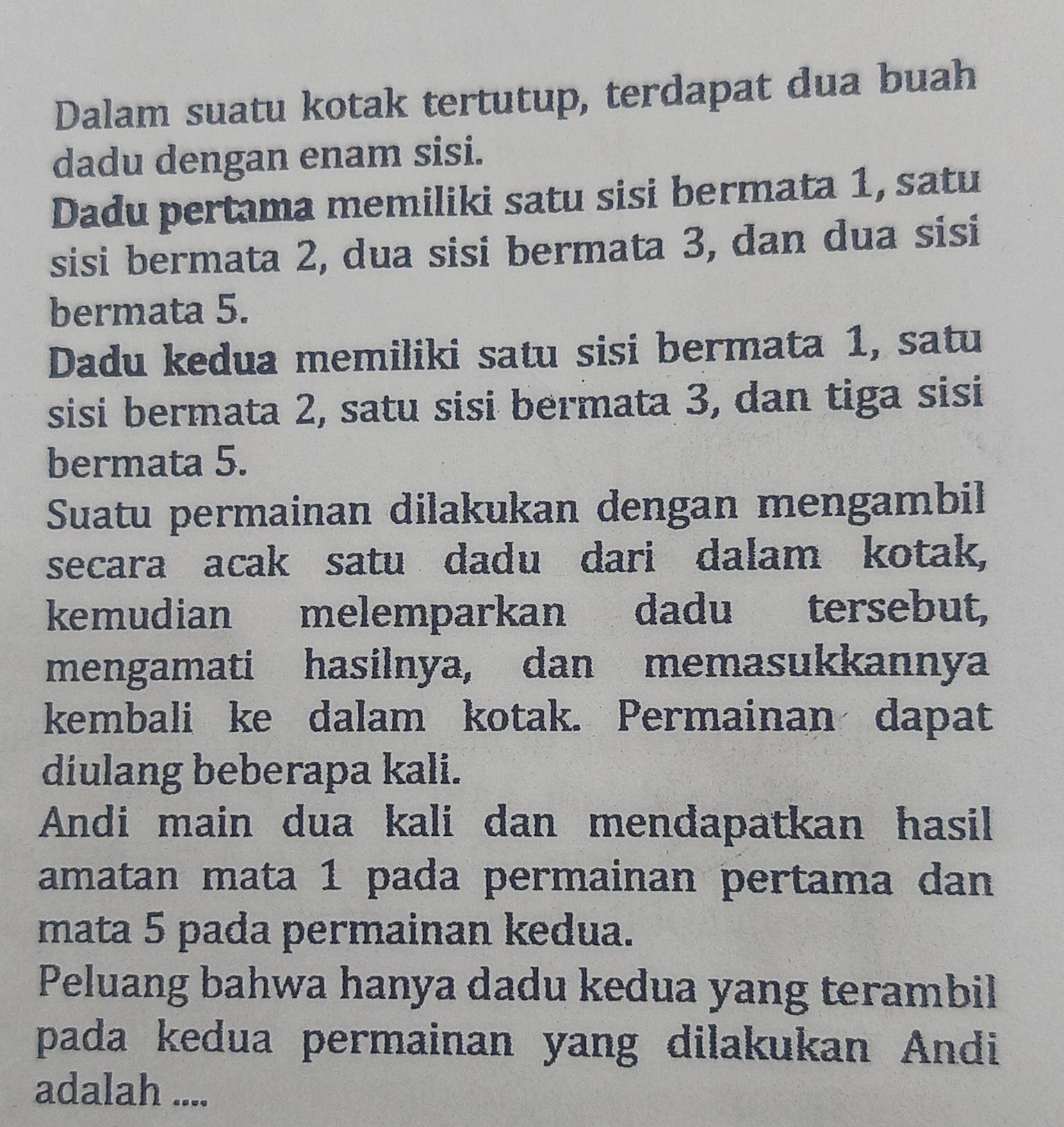 Dalam suatu kotak tertutup, terdapat dua buah 
dadu dengan enam sisi. 
Dadu pertama memiliki satu sisi bermata 1, satu 
sisi bermata 2, dua sisi bermata 3, dan dua sisi 
bermata 5. 
Dadu kedua memiliki satu sisi bermata 1, satu 
sisi bermata 2, satu sisi bermata 3, dan tiga sisi 
bermata 5. 
Suatu permainan dilakukan dengan mengambil 
secara acak satu dadu dari dalam kotak, 
kemudian melemparkan dadu tersebut, 
mengamati hasilnya, dan memasukkannya 
kembali ke dalam kotak. Permainan dapat 
diulang beberapa kali. 
Andi main dua kali dan mendapatkan hasil 
amatan mata 1 pada permainan pertama dan 
mata 5 pada permainan kedua. 
Peluang bahwa hanya dadu kedua yang terambil 
pada kedua permainan yang dilakukan Andi 
adalah ....