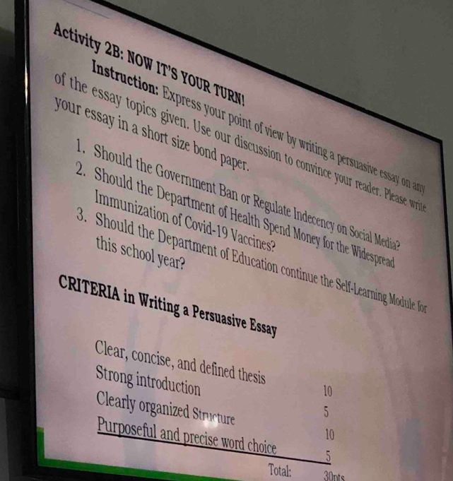 Activity 2B: NOW IT'S YOUR TURN 
nstruction: Express your point of view by writing a persuasive essay on a 
your essay in a short size bond paper . 
d the essay topics given. Use our discussion to convince your reader. Please wr 
Should the Government Ban or Regulate Indecency on Social Media 
. Should the Department of Health Spend Money for the Widesprea 
Immunization of Covid-19 Vaccines 
this school year? 
Should the Department of Education continue the Self-Learning Module fo 
CRITERIA in Writing a Persuasive Essay 
Clear, concise, and defined thesis 10 
Strong introduction 5
Clearly organized Structure 10
Purposeful and precise word choice _5 
Total: 30nts