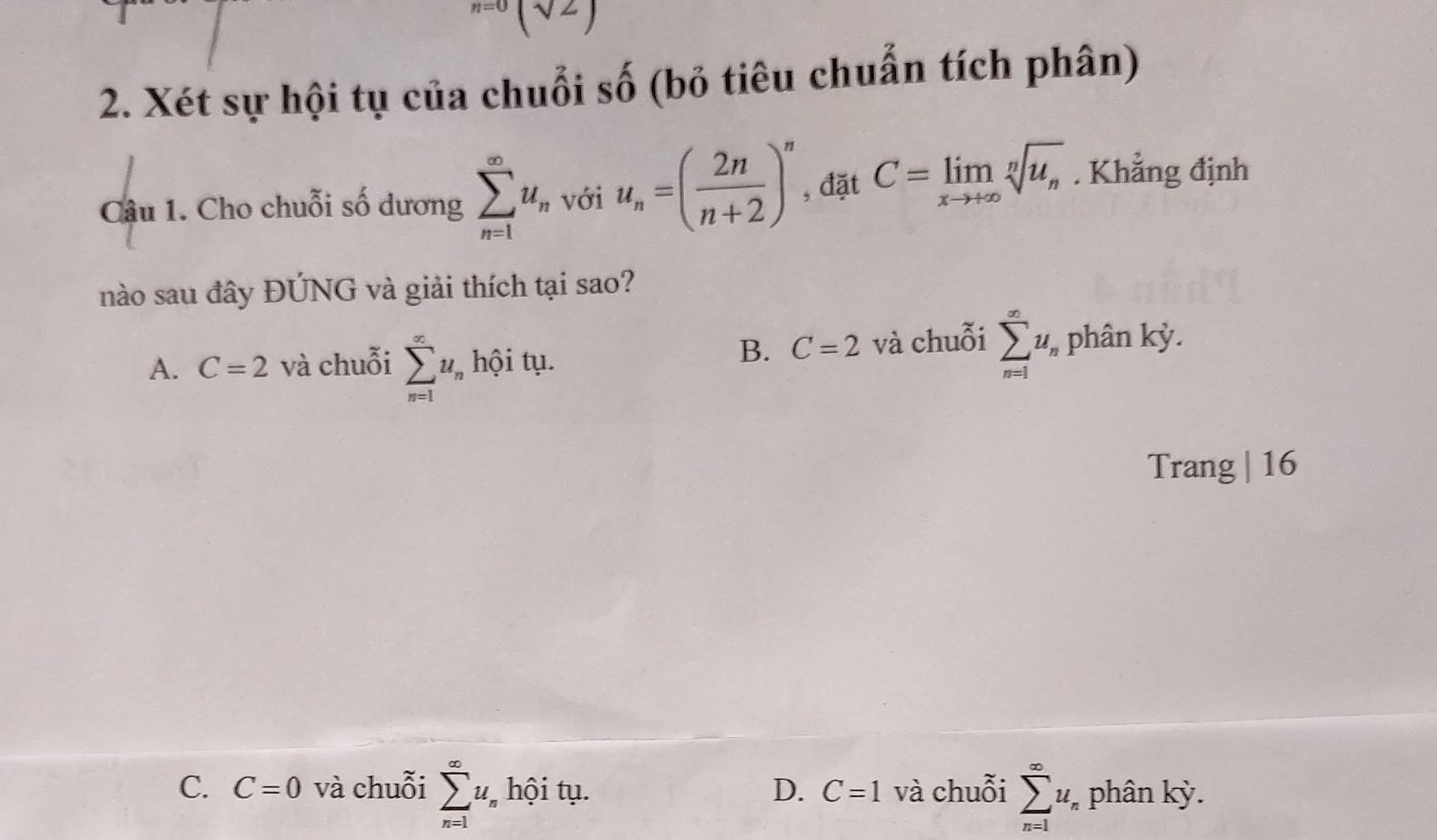 ^n=0(sqrt(2)
2. Xét sự hội tụ của chuỗi số (bỏ tiêu chuẩn tích phân)
Câu 1. Cho chuỗi số dương sumlimits _(n=1)^(∈fty)u_n với u_n=( 2n/n+2 )^n , đặt C=limlimits _xto +∈fty sqrt[n](u_n). Khẳng định
nào sau đây ĐÚNG và giải thích tại sao?
B. C=2
A. C=2 và chuỗi sumlimits _(n=1)^(∈fty)u_nhhat Qit_1 1. và chuỗi sumlimits _(n=1)^(∈fty)u_n phân kỳ.
Trang | 16
C. C=0 và chuỗi sumlimits _(n=1)^(∈fty)u_n hội tụ. D. C=1 và chuỗi sumlimits _(n=1)^(∈fty)u_n phân kỳ.