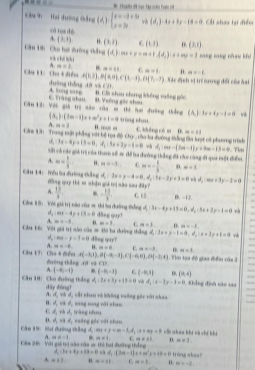 Chuyên đề học Tập mên Toán 10
Câu 9:  Hai đường thắng (d_1):beginarrayl x=-3+5t y=3tendarray. và (d_1):4x+3y-18=0 :  Cất nhau tại điểm
có tọa độ:
A: (3,3). B. (3,3). C. (1,2) D. (2,1).
Cu 10: Cho hai đường thắng (d_1):mx+y=m+1,(d_3):x+my=2 song song nhau khi
và chí khí
A: m=3_1 B. m=± 1, . ,HI=1, D. m=-1,
Câu 11: Cho 4 điểm A(1,2),B(4,0),C(1,-3),D(7,-7) : Xác định vị trí tương đối của hai
đường thắng AB và CD.
A. Song song. B. Cất nhau nhưng không vuông góc.
C. Trùng nhâu. D. Vuông góc nhau.
Câu 12: Với giả trị nào của m thì hai đường thắng (A_1):3x+4y-1=0 và
(A_3):(2m-1)x+m^3y+1=0 trùng nhau.
A:m=_ 3 B. mọi m C. không có m D. m=± 1
Câu 13: Trong mặt phẳng với hệ tọa độ Oy, cho ba đường thắng lần lượt có phương trình
d_1:3x-15=0,d,i5x+2:5x+2y-1=0 và d,:mx=(2m-1)y+9m-13=0. Tim
tất cả các giả trị của tham số m để ba đường thắng đã cho cùng đi qua một điểm.
A: H= 1/8 .. B. m=-5, C. m=- 1/5 , D. m=5,
Cầu 14: Nếu ba đường thắng d_1:2x+y-4=0,d_3:5x-2y+3=0 và l_1:mx+3y-2=0 11
đồng quy thì m nhận giá trị nào sau đây?
''
A:  13/8 , B. = 12/3 , C.12. D. =12.
''
/''
Cu 15: Với giả trị nào của # thì ba đường thắng đ, d,|3x-4y+15=0,d,15x+2y-1=0 và ''' '''
a |mx-4y+15=0 đồng quy?
'''
A: H=-5, B. m=5, C. m=3. D. m=-3, ''''
Câu 16: Với giá trị nào của m thì ba đường thắng d,|2x+y-1=0,d,|x+2y+1=0 và ''''
d_1:mx=y=7=0 đồng quy? ''''
A. m=-6, B. m=6, C. m=-5, D. m=5, '''''
'''''
Câu 17: Cho 4 điểm A(-3,1),B(-9;-3),C(-6;0),D(-2;4) :  Tìm tọa độ giao điểm của 2 '''''' ''''
đường thắng AB và CD
='''''
A: (-6i=1) B. (-9i=3) C. (-9i3) D. (0,4) ''''''
Câu 18: Cho đường thắng d_1:2x+3y+15=0 và d_3:x=2y-3=0. Khẳng định nào sau '''''' '''''
đây đúng?
'''''''
A d_1 và d_3 cất nhau và không vuông góc với nhau. '''.''.
B. d_1 và d_3 song song với nhau.
C. d_1 và d_3 trùng nhau.
D. d_1 và id ,  vuông góc với nhau.
Câu 19: Hai đường thắng ở Imx+y=m-5,d,i:x+my=9 cất nhau khi và chỉ khi
A: H+=1, B. m!= 1, C. m!= ± 1, D. m!= 2,
Câu 20: Với giá trị nào của m thì hai đường thắng
(3x+4y+10=0 và d_3:(2m-1)x+m^3y+10=0 trùng nhau?
A: m± 3, B. m=± 1, C. m=2, D. m=-2,
a