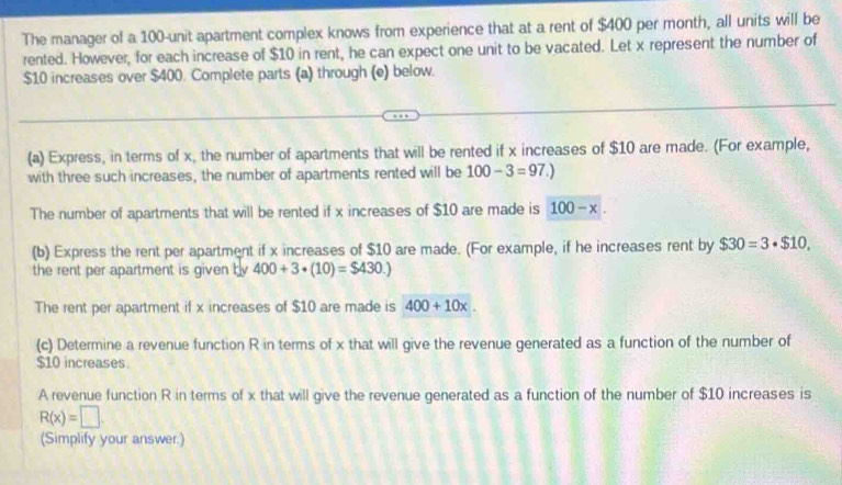 The manager of a 100 -unit apartment complex knows from experience that at a rent of $400 per month, all units will be 
rented. However, for each increase of $10 in rent, he can expect one unit to be vacated. Let x represent the number of
$10 increases over $400. Complete parts (a) through (e) below. 
(a) Express, in terms of x, the number of apartments that will be rented if x increases of $10 are made. (For example, 
with three such increases, the number of apartments rented will be 100-3=97.)
The number of apartments that will be rented if x increases of $10 are made is 100-x. 
(b) Express the rent per apartment if x increases of $10 are made. (For example, if he increases rent by $30=3· $10, 
the rent per apartment is given by 400+3· (10)=$430.)
The rent per apartment if x increases of $10 are made is 400+10x. 
(c) Determine a revenue function R in terms of x that will give the revenue generated as a function of the number of
$10 increases. 
A revenue function R in terms of x that will give the revenue generated as a function of the number of $10 increases is
R(x)=□. 
(Simplify your answer.)