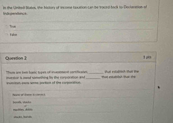 In the United States, the history of income taxation can be traced back to Declaration of
Independence.
True
False
Question 2 1pts
There are two basic types of investment certificates, _that establish that the
investor is owed something by the corporation and _that establish that the
investors owns some portion of the corporation.
None of these is correct
bands stocks
equities. debts
stocks, bands