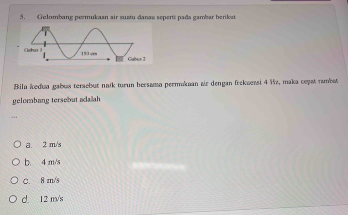 Gelombang permukaan air suatu danau seperti pada gambar berikut
Bila kedua gabus tersebut na/k turun bersama permukaan air dengan frekuensi 4 Hz, maka cepat rambat
gelombang tersebut adalah
…
a. 2 m/s
b. 4 m/s
C. 8 m/s
d. 12 m/s