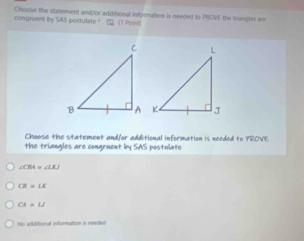 Choose the statement and/or additional information is needed to PROVE the triangles are
congruent by SAS postulate" ∞ (1 Point)
Choose the statement and/or additional information is needed to PROVE
the triangles are congruent by SAS postulate
∠ CBA≌ ∠ LKJ
CB≌ LK
CA=LJ
No additional information is needed