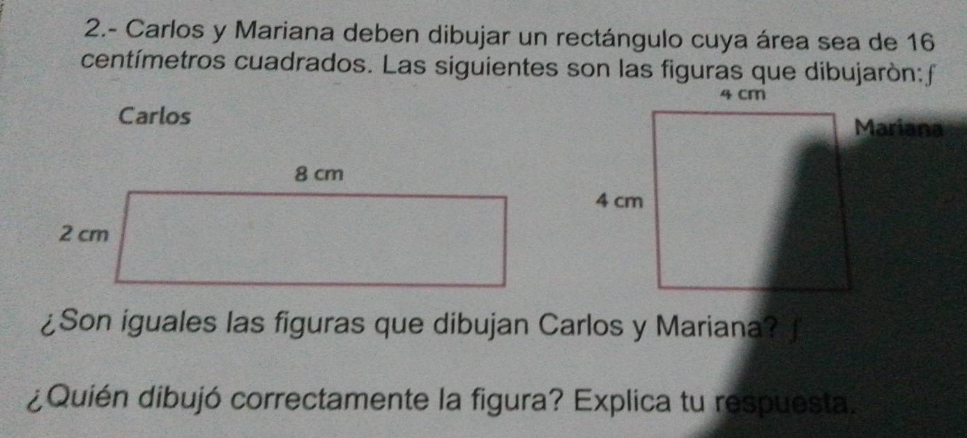 2.- Carlos y Mariana deben dibujar un rectángulo cuya área sea de 16
centímetros cuadrados. Las siguientes son las figuras que dibujarón:f 
Carlos 
Mariana 
¿Son iguales las figuras que dibujan Carlos y Mariana? 
¿Quién dibujó correctamente la figura? Explica tu respuesta.