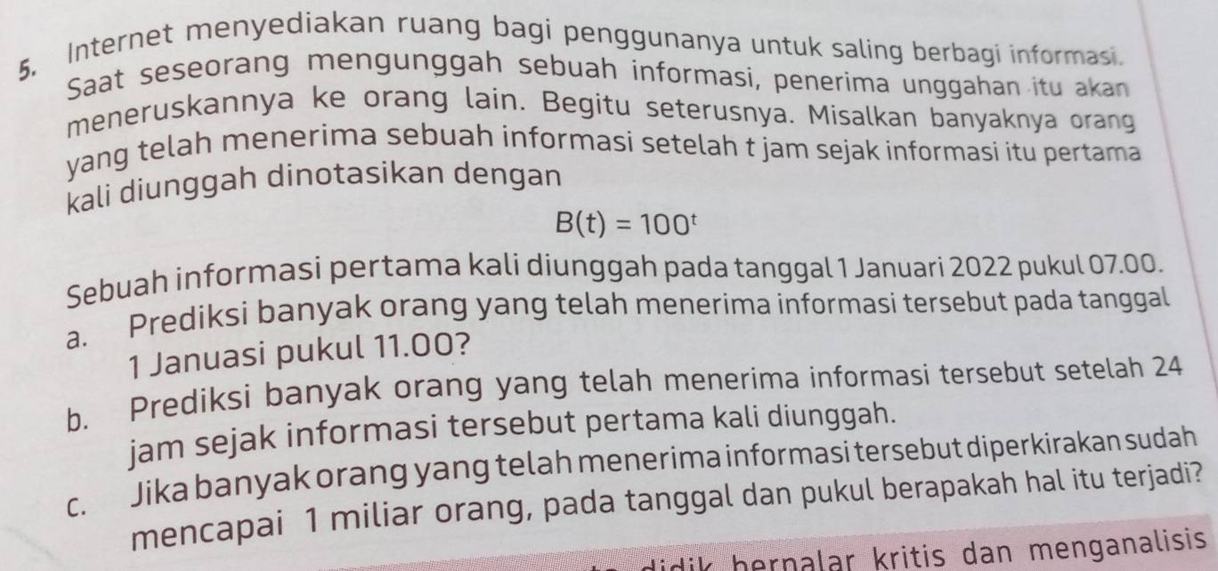 Internet menyediakan ruang bagi penggunanya untuk saling berbagi informasi. 
Saat seseorang mengunggah sebuah informasi, penerima unggahan itu akan 
meneruskannya ke orang lain. Begitu seterusnya. Misalkan banyaknya orang 
yang telah menerima sebuah informasi setelah t jam sejak informasi itu pertama 
kali diunggah dinotasikan dengan
B(t)=100^t
Sebuah informasi pertama kali diunggah pada tanggal 1 Januari 2022 pukul 07.00. 
a. Prediksi banyak orang yang telah menerima informasi tersebut pada tanggal 
1 Januasi pukul 11.00? 
b. Prediksi banyak orang yang telah menerima informasi tersebut setelah 24 
jam sejak informasi tersebut pertama kali diunggah. 
c. Jika banyak orang yang telah menerima informasi tersebut diperkirakan sudah 
mencapai 1 miliar orang, pada tanggal dan pukul berapakah hal itu terjadi? 
idik hernalar kritis dan menganalisis