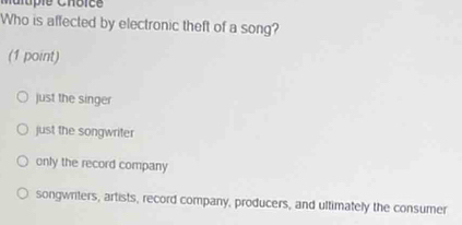 Malupie Chôice
Who is affected by electronic theft of a song?
(1 point)
just the singer
just the songwriter
only the record company
songwriters, artists, record company, producers, and ultimately the consumer