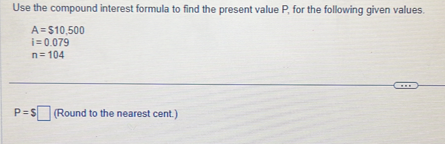 Use the compound interest formula to find the present value P, for the following given values.
A=$10,500
i=0.079
n=104
P=$□ (Round to the nearest cent.)