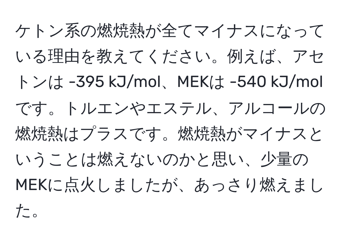 ケトン系の燃焼熱が全てマイナスになっている理由を教えてください。例えば、アセトンは -395 kJ/mol、MEKは -540 kJ/molです。トルエンやエステル、アルコールの燃焼熱はプラスです。燃焼熱がマイナスということは燃えないのかと思い、少量のMEKに点火しましたが、あっさり燃えました。