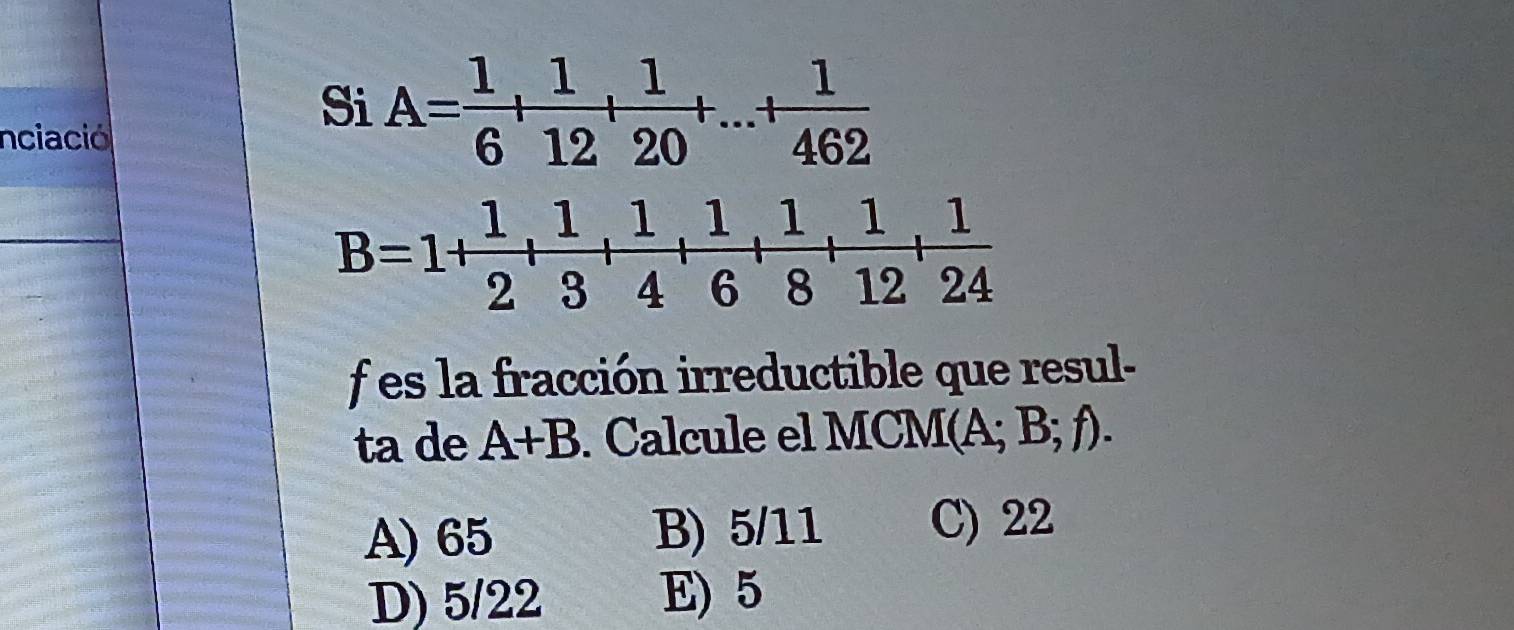 nciació
Si A= 1/6 + 1/12 + 1/20 +...+ 1/462 
B=1+ 1/2 + 1/3 + 1/4 + 1/6 + 1/8 + 1/12 + 1/24 
f es la fracción irreductible que resul-
ta de A+B. Calcule el MCM(A; B; ; A
A) 65 B) 5/11 C) 22
D) 5/22 E) 5