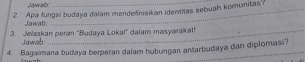 Jawab: 
2. Apa fungsi budaya dalam mendefinisikan identitas sebuah komunitas? 
Jawab: 
3. Jelaskan peran “Budaya Lokal” dalam masyarakat! 
Jawab: 
4. Bagaimana budaya berperan dalam hubungan antarbudaya dan diplomasi?