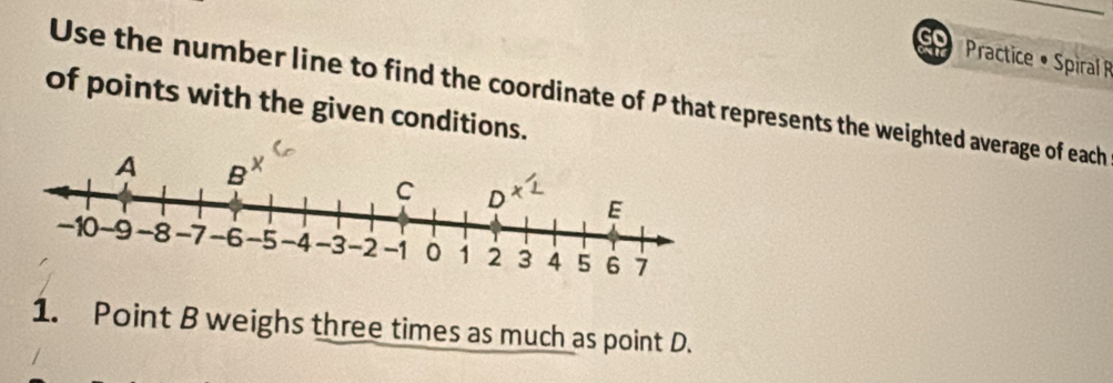 Practice • Spiral R 
of points with the given conditions. Use the number line to find the coordinate of P that represents the weighted average of each 
1. Point B weighs three times as much as point D.