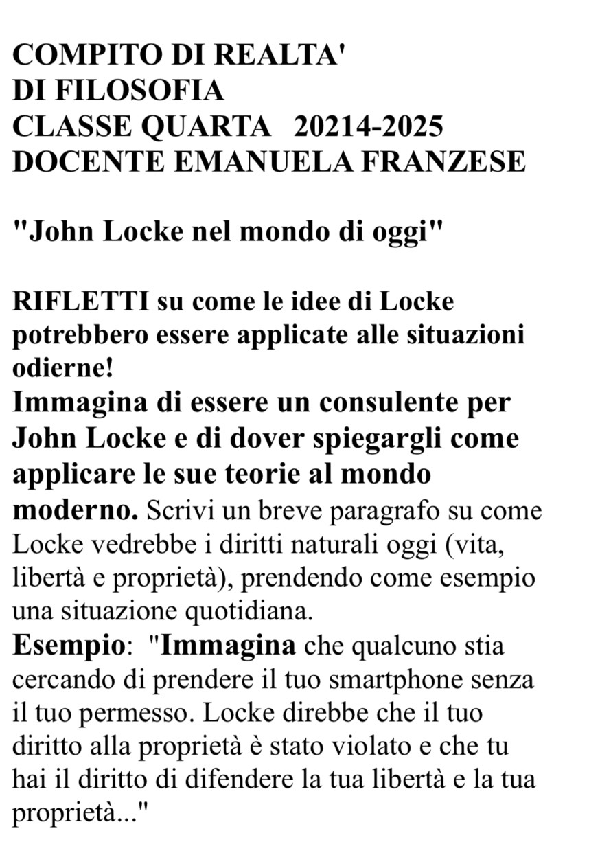 COMPITO DI REALTA' 
DI FILOSOFIA 
CLASSE QUARTA 20214-2025 
DOCENTE EMANUELA FRANZESE 
"John Locke nel mondo di oggi" 
RIFLETTI su come le idee di Locke 
potrebbero essere applicate alle situazioni 
odierne! 
Immagina di essere un consulente per 
John Locke e di dover spiegargli come 
applicare le sue teorie al mondo 
moderno. Scrivi un breve paragrafo su come 
Locke vedrebbe i diritti naturali oggi (vita, 
libertà e proprietà), prendendo come esempio 
una situazione quotidiana. 
Esempio: "Immagina che qualcuno stia 
cercando di prendere il tuo smartphone senza 
il tuo permesso. Locke direbbe che il tuo 
diritto alla proprietà è stato violato e che tu 
hai il diritto di difendere la tua libertà e la tua 
proprietà..."