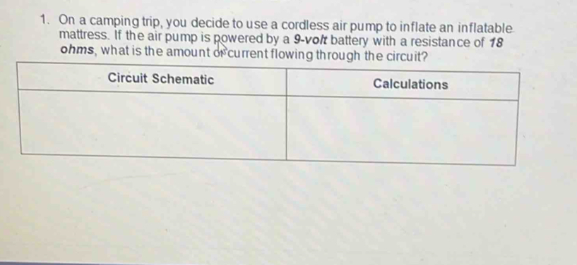 On a camping trip, you decide to use a cordless air pump to inflate an inflatable 
mattress. If the air pump is powered by a 9-volt battery with a resistance of 18
ohms, what is the amount of current flowing through th