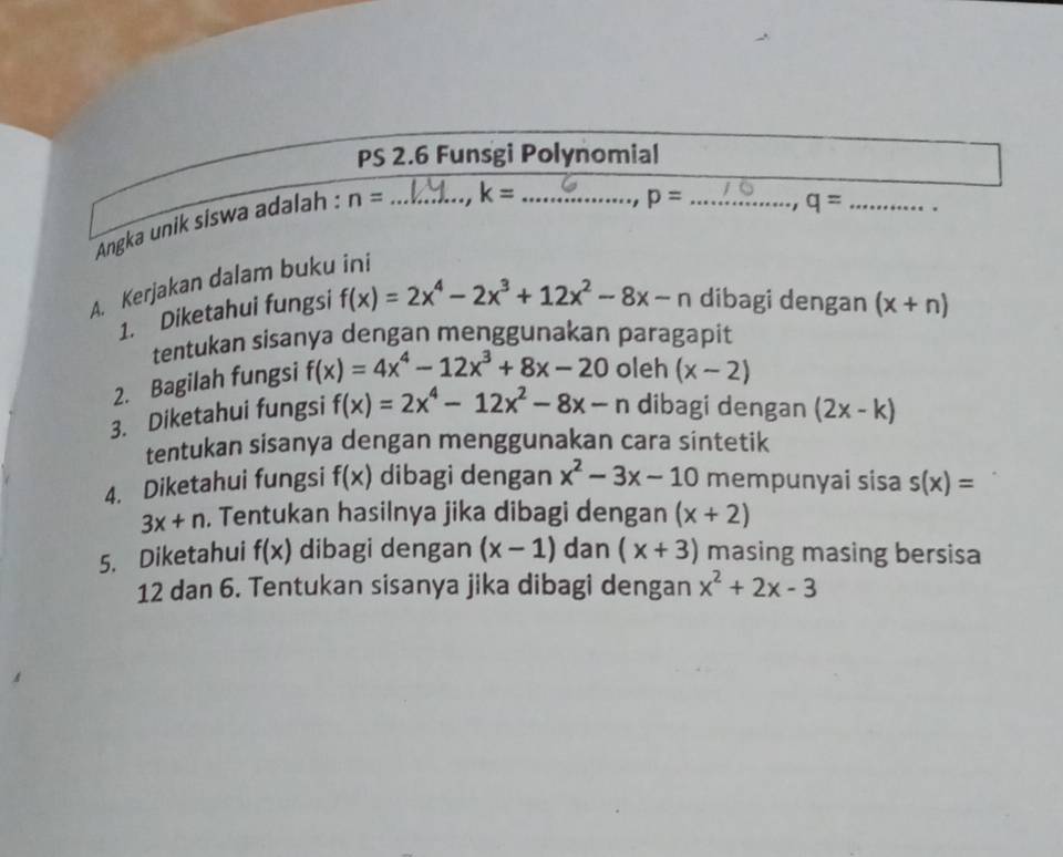 PS 2.6 Funsgi Polynomial 
Angka unik siswa adalah : n= _
k= _ p= _ q= _. 
, 
A. Kerjakan dalam buku ini 
1. Diketahui fungsi f(x)=2x^4-2x^3+12x^2-8x-n dibagi dengan (x+n)
tentukan sisanya dengan menggunakan paragapit 
2. Bagilah fungsi f(x)=4x^4-12x^3+8x-20 oleh (x-2)
3. Diketahui fungsi f(x)=2x^4-12x^2-8x-n dibagi dengan (2x-k)
tentukan sisanya dengan menggunakan cara sintetik 
4. Diketahui fungsi f(x) dibagi dengan x^2-3x-10 mempunyai sisa s(x)=
3x+n , Tentukan hasilnya jika dibagi dengan (x+2)
5. Diketahui f(x) dibagi dengan (x-1) dan (x+3) masing masing bersisa
12 dan 6. Tentukan sisanya jika dibagi dengan x^2+2x-3